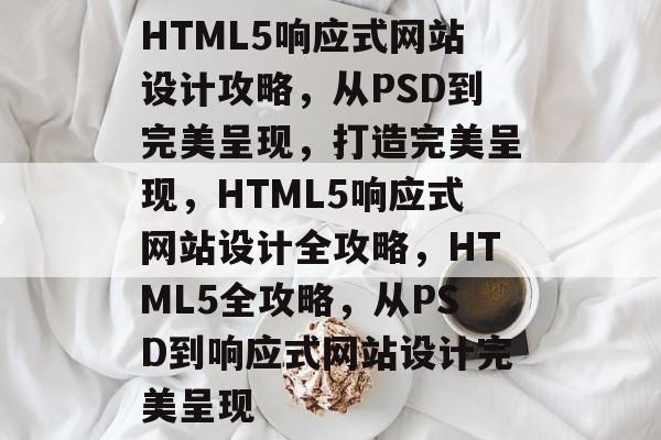 HTML5响应式网站设计攻略，从PSD到完美呈现，打造完美呈现，HTML5响应式网站设计全攻略，HTML5全攻略，从PSD到响应式网站设计完美呈现
