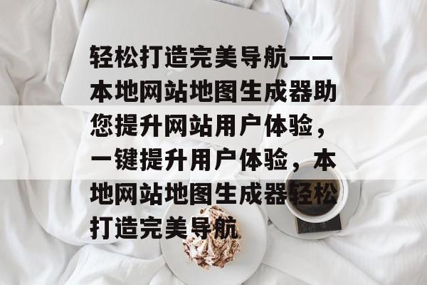 轻松打造完美导航——本地网站地图生成器助您提升网站用户体验，一键提升用户体验，本地网站地图生成器轻松打造完美导航