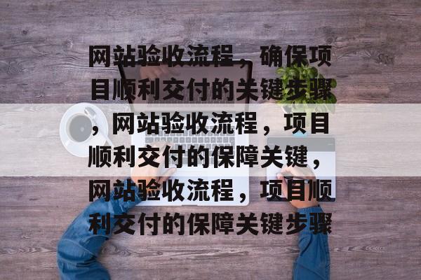 网站验收流程，确保项目顺利交付的关键步骤，网站验收流程，项目顺利交付的保障关键，网站验收流程，项目顺利交付的保障关键步骤