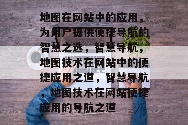 地图在网站中的应用，为用户提供便捷导航的智慧之选，智慧导航，地图技术在网站中的便捷应用之道，智慧导航，地图技术在网站便捷应用的导航之道