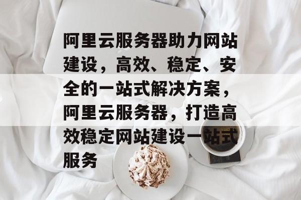 阿里云服务器助力网站建设，高效、稳定、安全的一站式解决方案，阿里云服务器，打造高效稳定网站建设一站式服务