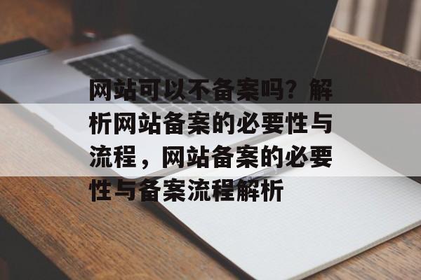 网站可以不备案吗？解析网站备案的必要性与流程，网站备案的必要性与备案流程解析