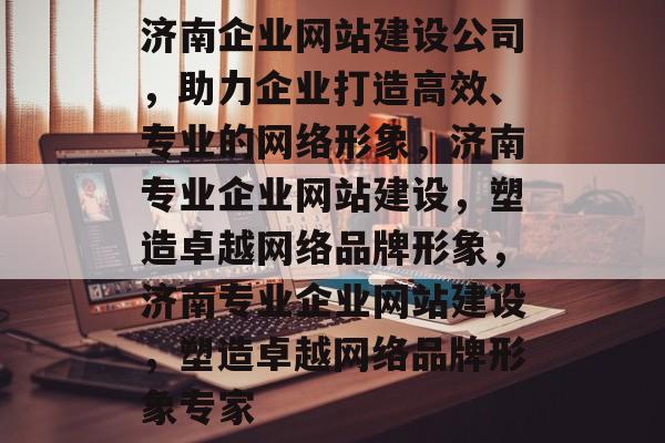 济南企业网站建设公司，助力企业打造高效、专业的网络形象，济南专业企业网站建设，塑造卓越网络品牌形象，济南专业企业网站建设，塑造卓越网络品牌形象专家