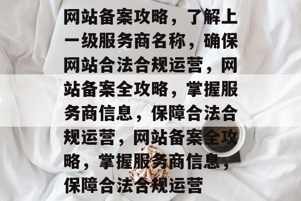 网站备案攻略，了解上一级服务商名称，确保网站合法合规运营，网站备案全攻略，掌握服务商信息，保障合法合规运营，网站备案全攻略，掌握服务商信息，保障合法合规运营