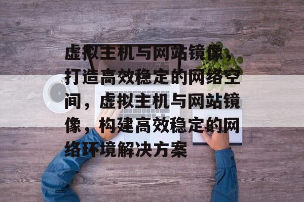 虚拟主机与网站镜像，打造高效稳定的网络空间，虚拟主机与网站镜像，构建高效稳定的网络环境解决方案