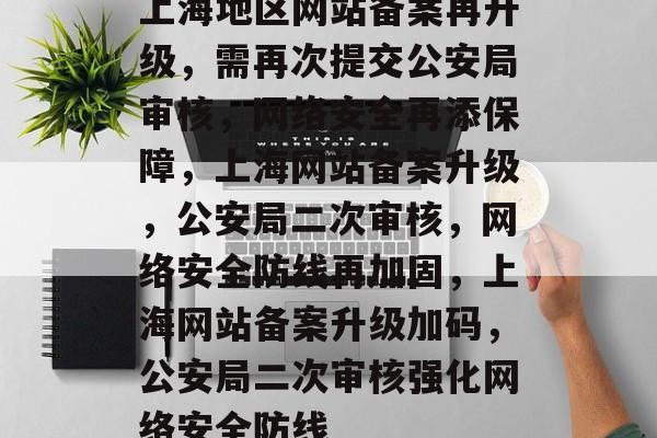 上海地区网站备案再升级，需再次提交公安局审核，网络安全再添保障，上海网站备案升级，公安局二次审核，网络安全防线再加固，上海网站备案升级加码，公安局二次审核强化网络安全防线