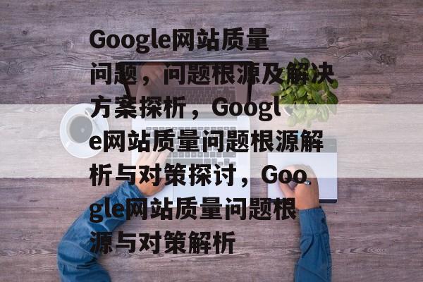 Google网站质量问题，问题根源及解决方案探析，Google网站质量问题根源解析与对策探讨，Google网站质量问题根源与对策解析