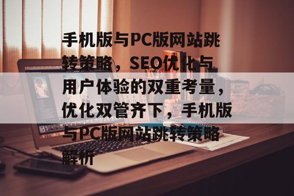 手机版与PC版网站跳转策略,SEO优化与用户体验的双重考量,优化双管齐下,手机版与PC版网站跳转策略解析 手机版与PC版网站跳转策略,SEO优化与用户体验的双重考量,优化双管齐下,手机版与PC版网站跳转策略解析