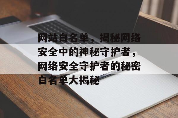 网站白名单，揭秘网络安全中的神秘守护者，网络安全守护者的秘密白名单大揭秘