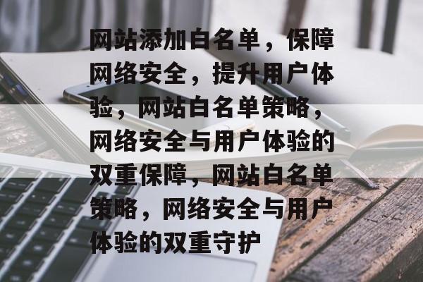 网站添加白名单，保障网络安全，提升用户体验，网站白名单策略，网络安全与用户体验的双重保障，网站白名单策略，网络安全与用户体验的双重守护