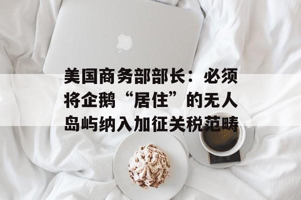 美国商务部部长：必须将企鹅“居住”的无人岛屿纳入加征关税范畴