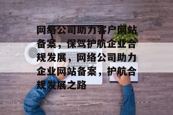 网络公司助力客户网站备案，保驾护航企业合规发展，网络公司助力企业网站备案，护航合规发展之路