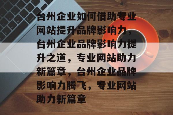 台州企业如何借助专业网站提升品牌影响力，台州企业品牌影响力提升之道，专业网站助力新篇章，台州企业品牌影响力腾飞，专业网站助力新篇章