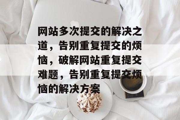 网站多次提交的解决之道，告别重复提交的烦恼，破解网站重复提交难题，告别重复提交烦恼的解决方案