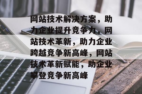 网站技术解决方案，助力企业提升竞争力，网站技术革新，助力企业跨越竞争新高峰，网站技术革新赋能，助企业攀登竞争新高峰