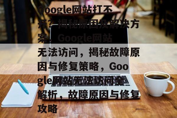 Google网站打不开？揭秘原因及解决方案，Google网站无法访问，揭秘故障原因与修复策略，Google网站无法访问全解析，故障原因与修复攻略