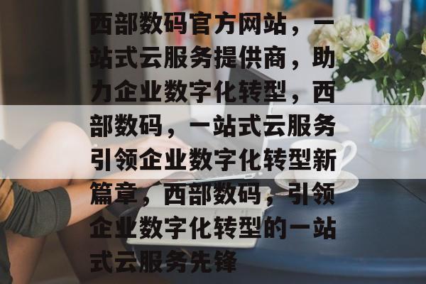 西部数码官方网站，一站式云服务提供商，助力企业数字化转型，西部数码，一站式云服务引领企业数字化转型新篇章，西部数码，引领企业数字化转型的一站式云服务先锋