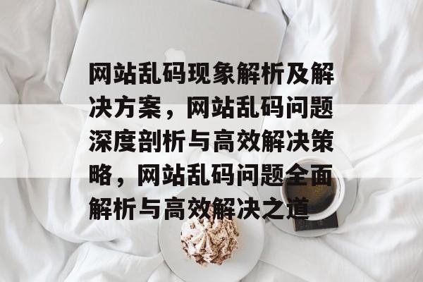 网站乱码现象解析及解决方案，网站乱码问题深度剖析与高效解决策略，网站乱码问题全面解析与高效解决之道