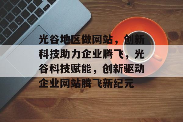 光谷地区做网站，创新科技助力企业腾飞，光谷科技赋能，创新驱动企业网站腾飞新纪元