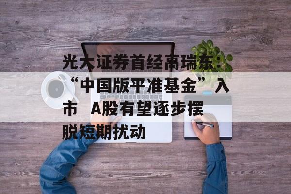 光大证券首经高瑞东：“中国版平准基金”入市  A股有望逐步摆脱短期扰动
