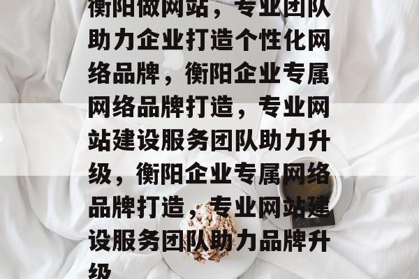 衡阳做网站，专业团队助力企业打造个性化网络品牌，衡阳企业专属网络品牌打造，专业网站建设服务团队助力升级，衡阳企业专属网络品牌打造，专业网站建设服务团队助力品牌升级