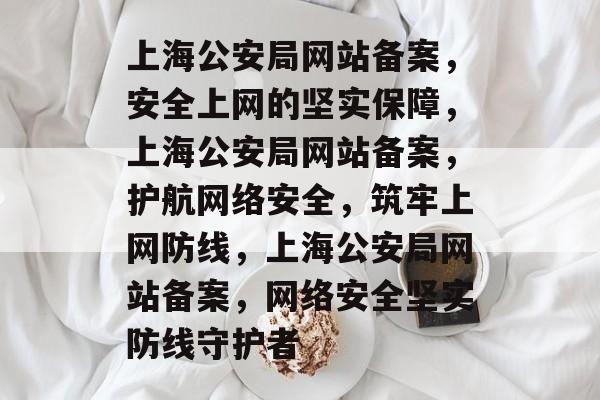 上海公安局网站备案，安全上网的坚实保障，上海公安局网站备案，护航网络安全，筑牢上网防线，上海公安局网站备案，网络安全坚实防线守护者