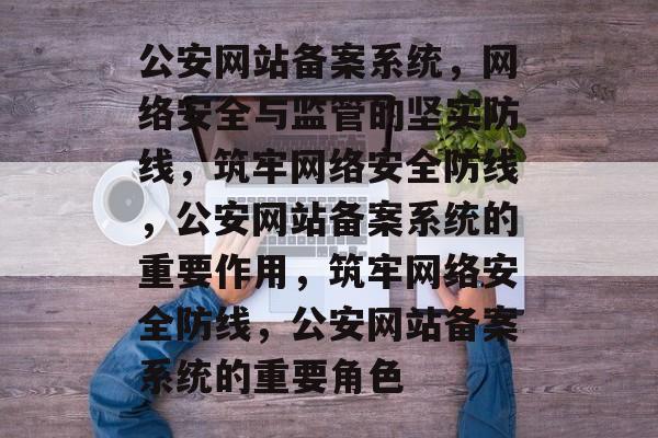 公安网站备案系统，网络安全与监管的坚实防线，筑牢网络安全防线，公安网站备案系统的重要作用，筑牢网络安全防线，公安网站备案系统的重要角色