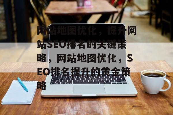 网站地图优化，提升网站SEO排名的关键策略，网站地图优化，SEO排名提升的黄金策略