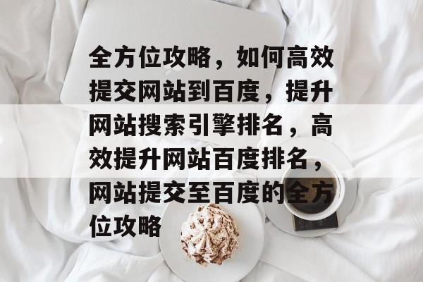 全方位攻略，如何高效提交网站到百度，提升网站搜索引擎排名，高效提升网站百度排名，网站提交至百度的全方位攻略