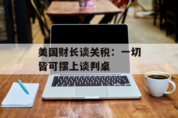 美国财长谈关税：一切皆可摆上谈判桌