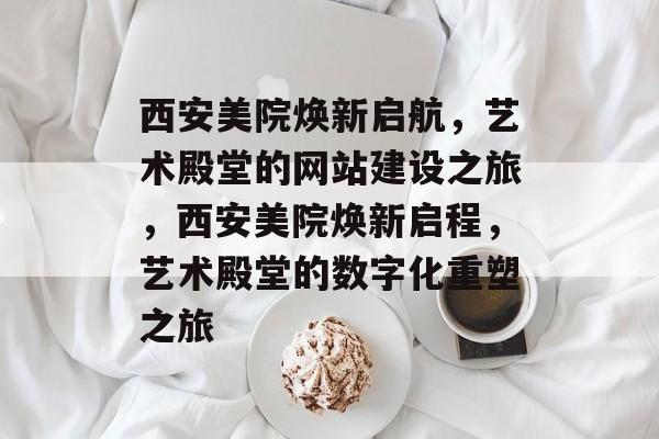 西安美院焕新启航，艺术殿堂的网站建设之旅，西安美院焕新启程，艺术殿堂的数字化重塑之旅