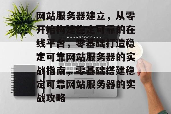 网站服务器建立，从零开始构建稳定可靠的在线平台，零基础打造稳定可靠网站服务器的实战指南，零基础搭建稳定可靠网站服务器的实战攻略