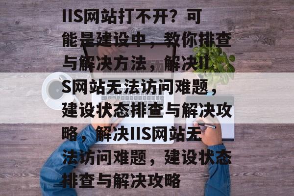 IIS网站打不开？可能是建设中，教你排查与解决方法，解决IIS网站无法访问难题，建设状态排查与解决攻略，解决IIS网站无法访问难题，建设状态排查与解决攻略