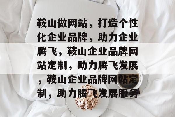 鞍山做网站，打造个性化企业品牌，助力企业腾飞，鞍山企业品牌网站定制，助力腾飞发展，鞍山企业品牌网站定制，助力腾飞发展服务