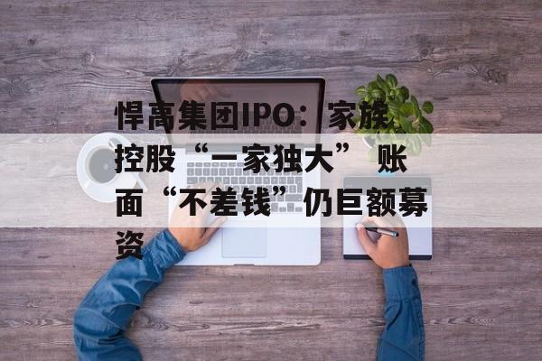悍高集团IPO：家族控股“一家独大” 账面“不差钱”仍巨额募资