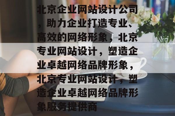 北京企业网站设计公司，助力企业打造专业、高效的网络形象，北京专业网站设计，塑造企业卓越网络品牌形象，北京专业网站设计，塑造企业卓越网络品牌形象服务提供商