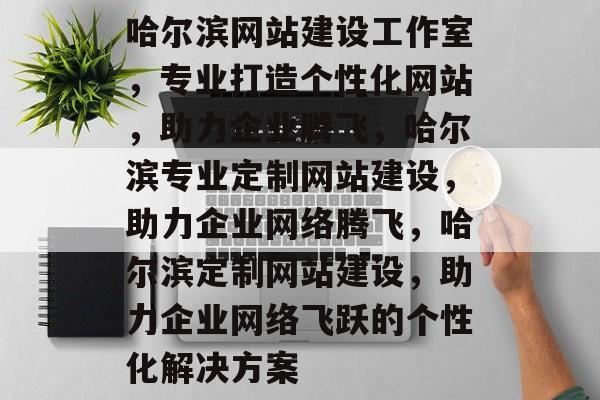 哈尔滨网站建设工作室，专业打造个性化网站，助力企业腾飞，哈尔滨专业定制网站建设，助力企业网络腾飞，哈尔滨定制网站建设，助力企业网络飞跃的个性化解决方案