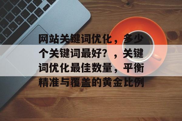 网站关键词优化，多少个关键词最好？，关键词优化最佳数量，平衡精准与覆盖的黄金比例