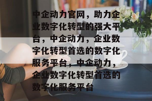 中企动力官网，助力企业数字化转型的强大平台，中企动力，企业数字化转型首选的数字化服务平台，中企动力，企业数字化转型首选的数字化服务平台