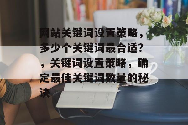 网站关键词设置策略，多少个关键词最合适？，关键词设置策略，确定最佳关键词数量的秘诀