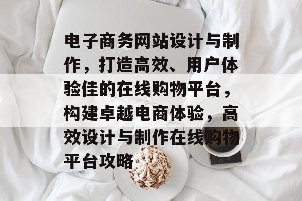 电子商务网站设计与制作，打造高效、用户体验佳的在线购物平台，构建卓越电商体验，高效设计与制作在线购物平台攻略