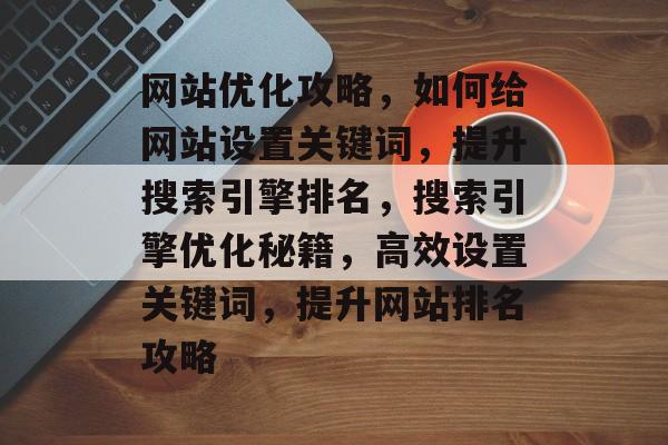 网站优化攻略,如何给网站设置关键词,提升搜索引擎排名,搜索引擎优化秘籍,高效设置关键词,提升网站排名攻略 网站优化攻略,如何给网站设置关键词,提升搜索引擎排名,搜索引擎优化秘籍,高效设置关键词,提升网站排名攻略
