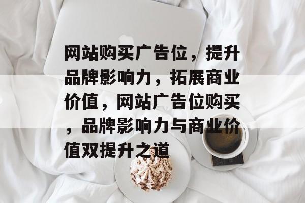 网站购买广告位，提升品牌影响力，拓展商业价值，网站广告位购买，品牌影响力与商业价值双提升之道