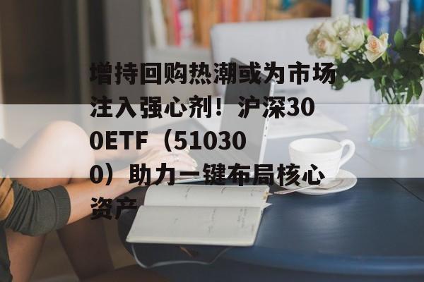增持回购热潮或为市场注入强心剂！沪深300ETF（510300）助力一键布局核心资产