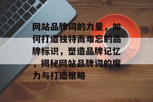 网站品牌词的力量，如何打造独特而难忘的品牌标识，塑造品牌记忆，揭秘网站品牌词的魔力与打造策略