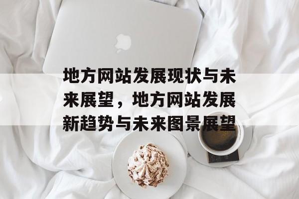 地方网站发展现状与未来展望，地方网站发展新趋势与未来图景展望