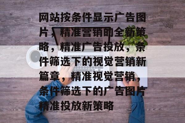 网站按条件显示广告图片，精准营销的全新策略，精准广告投放，条件筛选下的视觉营销新篇章，精准视觉营销，条件筛选下的广告图片精准投放新策略