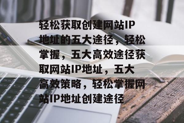 轻松获取创建网站IP地址的五大途径，轻松掌握，五大高效途径获取网站IP地址，五大高效策略，轻松掌握网站IP地址创建途径