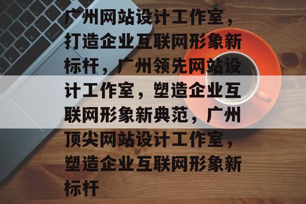广州网站设计工作室，打造企业互联网形象新标杆，广州领先网站设计工作室，塑造企业互联网形象新典范，广州顶尖网站设计工作室，塑造企业互联网形象新标杆