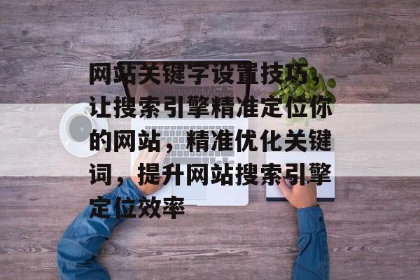 网站关键字设置技巧，让搜索引擎精准定位你的网站，精准优化关键词，提升网站搜索引擎定位效率